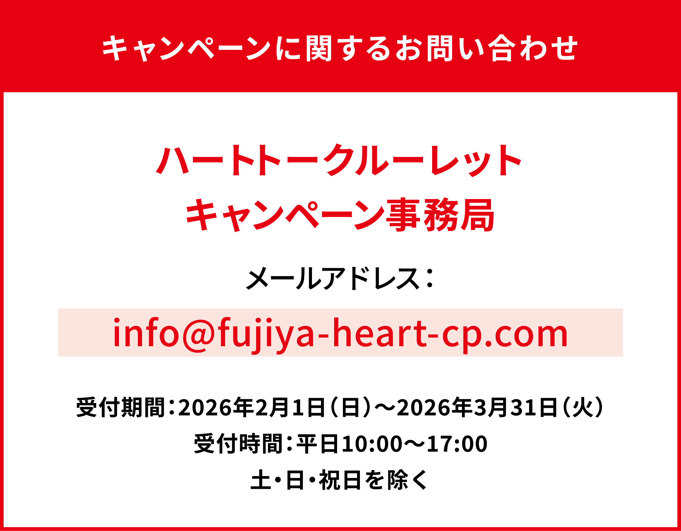 キャンペーンに関するお問い合わせ ハートトークルーレットキャンペーン事務局 メールアドレス：info@fujiya-heart-cp.com 受付期間：2026年2月1日（日）～2026年3月31日（火） 受付時間：平日10:00〜17:00 土・日・祝日を除く