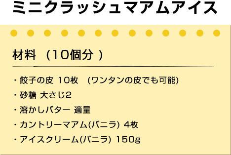 ミニクラッシュマアムアイス
材料 (10個分 )
・餃子の皮 10枚 (ワンタンの皮でも可能)
・砂糖 大さじ2
・溶かしバター 適量
・カントリーマアム(バニラ) 4枚
・アイスクリーム(バニラ) 150g