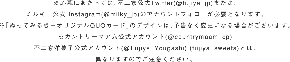※応募にあたっては、不二家公式Twitter(@fujiya_jp)または、ミルキー公式 Instagram(@milky_jp)のアカウントフォローが必要となります。※「ぬってみるきーオリジナルQUOカード」のデザインは、予告なく変更になる場合がございます。※カントリーマアム公式アカウント(@countrymaam_cp)不二家洋菓子公式アカウント(@Fujiya_Yougashi) (fujiya_sweets)とは、異なりますのでご注意ください。 