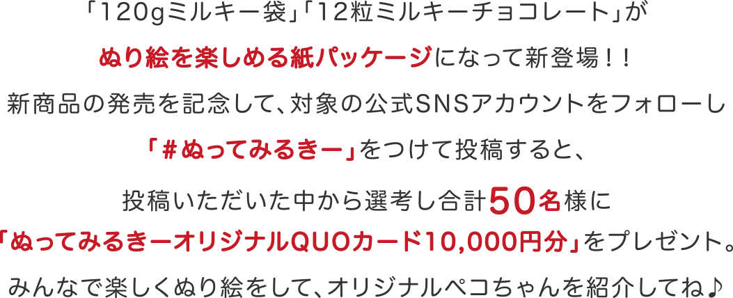 「120gミルキー袋」「12粒ミルキーチョコレート」がぬり絵を楽しめる紙パッケージになって新登場！！新商品の発売を記念して、対象の公式SNSアカウントをフォローし「＃ぬってみるきー」をつけて投稿すると、投稿いただいた中から選考し合計50名様に「ぬってみるきーオリジナルQUOカード10,000円分」をプレゼント。みんなで楽しくぬり絵をして、オリジナルペコちゃんを紹介してね♪