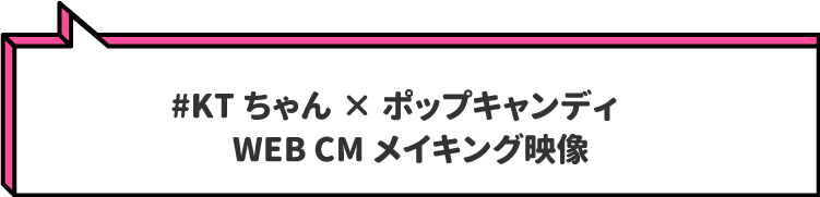 #KTちゃん×ポップキャンディ　
                        WEB CMメイキング映像