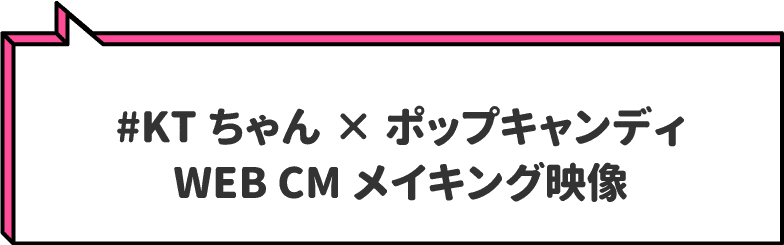 #KTちゃん×ポップキャンディ　
                        WEB CMメイキング映像