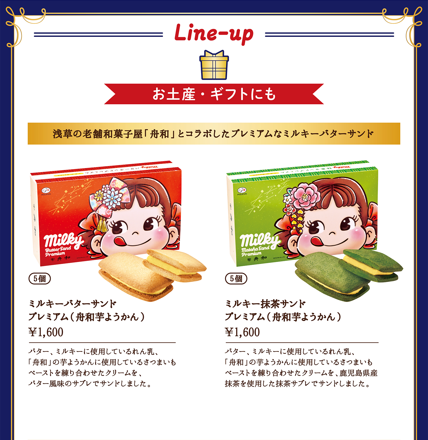 お土産・ギフトにも 浅草の老舗和菓子屋「舟和」とコラボしたプレミアムなミルキーバターサンド 5個 ミルキーバターサンド プレミアム（舟和芋ようかん）&yen;1,600（税込） バター、ミルキーに使用しているれん乳、「舟和」の芋ようかんに使用しているさつまいもペーストを練り合わせたクリームを、バター風味のサブレでサンドしました。 5個 ミルキー抹茶サンド プレミアム（舟和芋ようかん）&yen;1,600（税込） バター、ミルキーに使用しているれん乳、「舟和」の芋ようかんに使用しているさつまいもペーストを練り合わせたクリームを、鹿児島県産抹茶を使用した抹茶サブレでサンドしました。