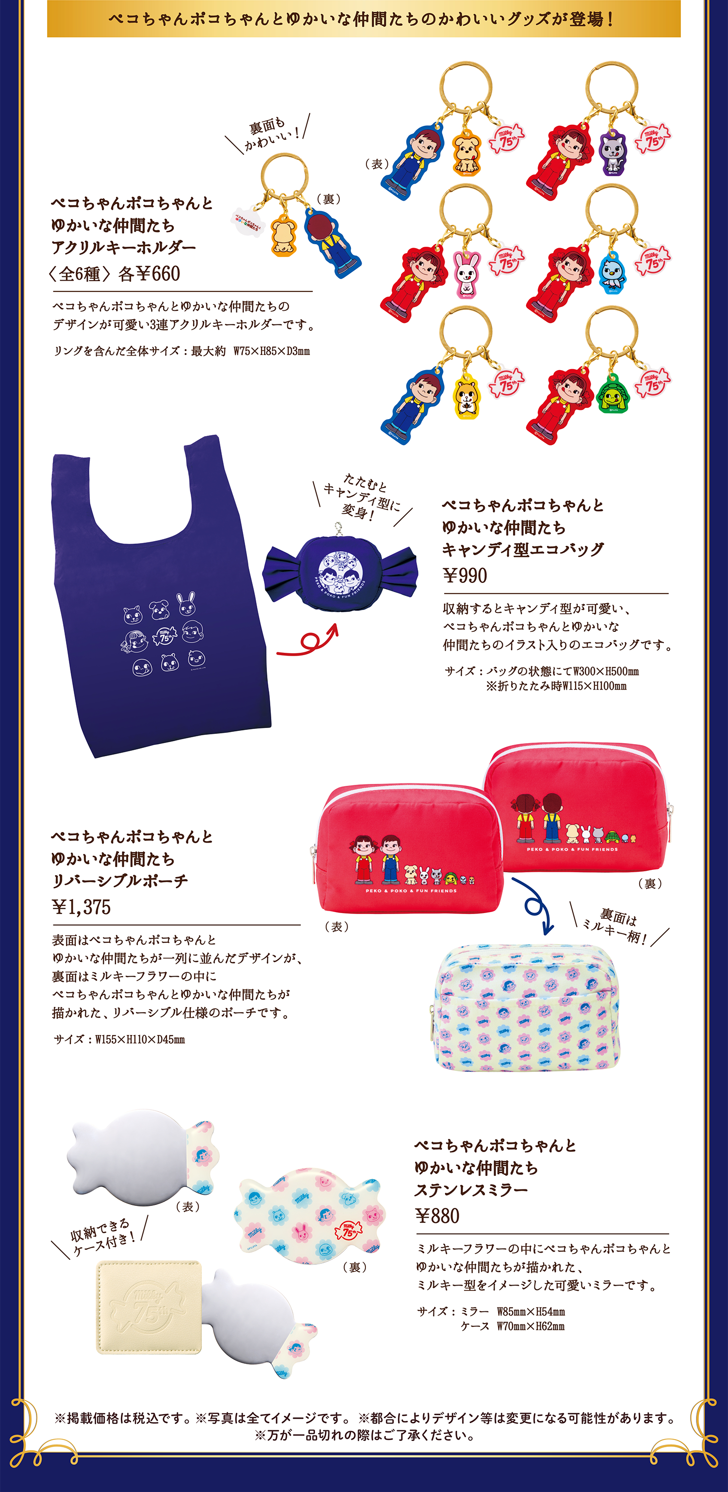 ペコちゃんポコちゃんとゆかいな仲間たちのかわいいグッズが登場！ 裏面もかわいい！ ペコちゃんポコちゃんとゆかいな仲間たちアクリルキーホルダー〈全6種〉 各&yen;660 ペコちゃんポコちゃんとゆかいな仲間たちのデザインが可愛い3連アクリルキーホルダーです。リングを含んだ全体サイズ：最大約 W75×H85×D3mm キャンディ型に変身！ ペコちゃんポコちゃんとゆかいな仲間たちキャンディ型エコバッグ &yen;990 収納するとキャンディ型が可愛い、ペコちゃんポコちゃんとゆかいな仲間たちのイラスト入りのエコバッグです。サイズ：バッグの状態にてW300×H500㎜ ※折りたたみ時W115×H100mm ペコちゃんポコちゃんとゆかいな仲間たちリバーシブルポーチ &yen;1,375 表面はペコちゃんポコちゃんとゆかいな仲間たちが一列に並んだデザインが、裏面はミルキーフラワーの中にペコちゃんポコちゃんとゆかいな仲間たちが描かれた、リバーシブル仕様のポーチです。サイズ：W155×H110×D45㎜ 裏面はミルキー柄！ 収納できるケース付き！ ペコちゃんポコちゃんとゆかいな仲間たちステンレスミラー &yen;880 ミルキーフラワーの中にペコちゃんポコちゃんとゆかいな仲間たちが描かれた、ミルキー型をイメージした可愛いミラーです。サイズ：ミラー W85mm×H54mm ケース W70mm×H62mm ※掲載価格は税込です。 ※写真は全てイメージです。※都合によりデザイン等は変更になる可能性があります。※万が一品切れの際はご了承ください。