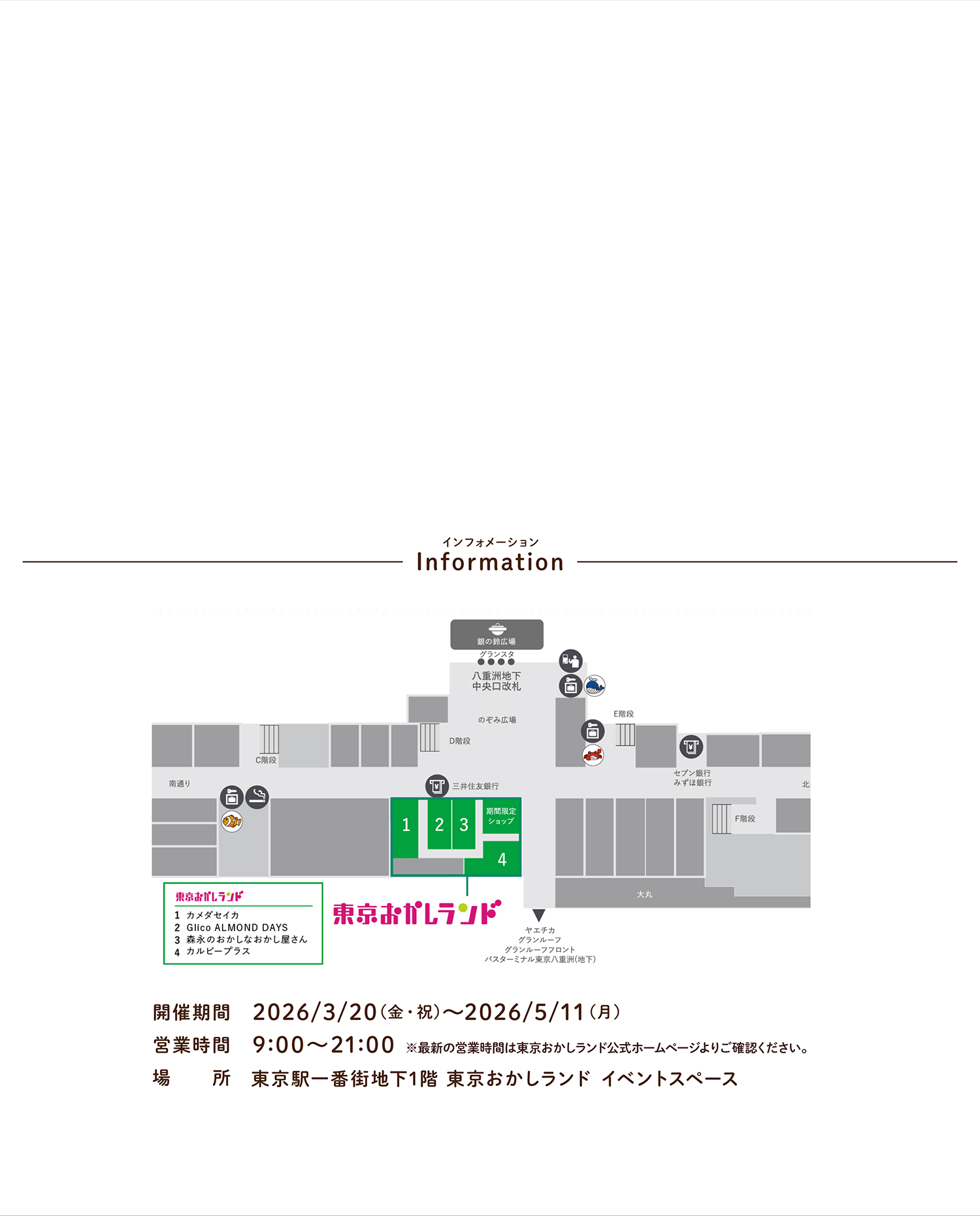 インフォメーション 開催期間 2026/3/20（金・祝）〜2026/5/11（月） 営業時間 9:00〜21:00 ※最新の営業時間は東京おかしランド公式ホームページよりご確認ください。 場所 東京駅一番街地下1階 東京おかしランド イベントスペース
