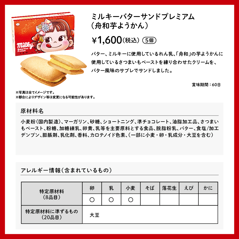 ミルキーバターサンドプレミアム（舟和芋ようかん） 5個入 &yen;1,600（税込） バター、ミルキーに使用しているれん乳、「舟和」の芋ようかんに使用しているさつまいもペーストを練り合わせたクリームを、バター風味のサブレでサンドしました。 賞味期間：60日 ※写真は全てイメージです。 ※都合によりデザイン等は変更になる可能性があります。 原材料名 小麦粉（国内製造）、マーガリン、砂糖、ショートニング、準チョコレート、油脂加工品、さつまいもペースト、粉糖、加糖練乳、卵黄、乳等を主要原料とする食品、脱脂粉乳、バター、食塩／加工デンプン、膨張剤、乳化剤、香料、カロテノイド色素、（一部に小麦・卵・乳成分・大豆を含む） アレルギー情報（含まれているもの） 特定原材料（8品目）卵 乳 小麦 特定原材料に準ずるもの（20品目） 大豆