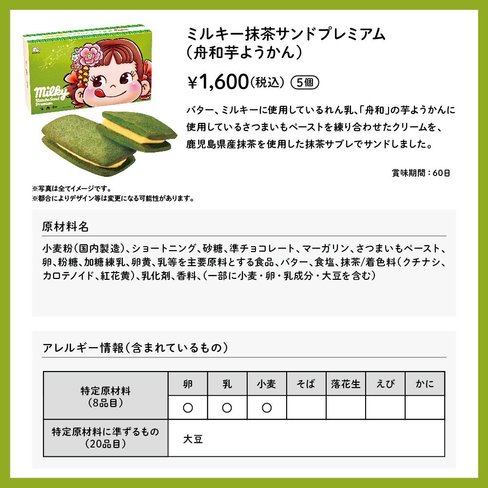 ミルキー抹茶サンドプレミアム（舟和芋ようかん） 5個入 &yen;1,600（税込） バター、ミルキーに使用しているれん乳、「舟和」の芋ようかんに使用しているさつまいもペーストを練り合わせたクリームを、鹿児島県産抹茶を使用した抹茶サブレでサンドしました。 賞味期間：60日 ※写真は全てイメージです。 ※都合によりデザイン等は変更になる可能性があります。 原材料名小麦粉（国内製造）、ショートニング、砂糖、準チョコレート、マーガリン、さつまいもペースト、卵、粉糖、加糖練乳、卵黄、乳等を主要原料とする食品、バター、食塩、抹茶／着色料（クチナシ、カロテノイド、紅花黄）、乳化剤、香料、（一部に小麦・卵・乳成分・大豆を含む） アレルギー情報（含まれているもの） 特定原材料（8品目） 卵 乳 小麦 特定原材料に準ずるもの（20品目） 大豆