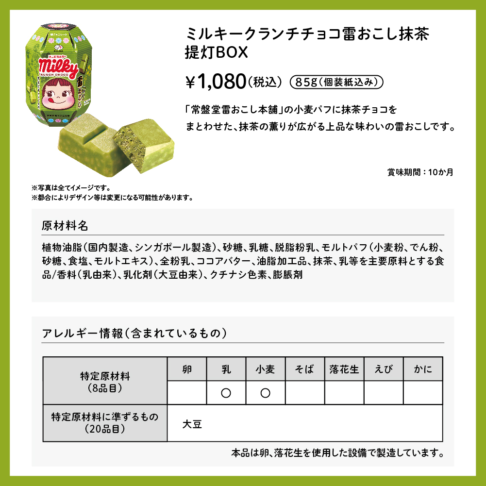 ミルキークランチチョコ雷おこし抹茶 提灯BOX 85g（個包装紙込み） &yen;1,080（税込） 「常盤堂雷おこし本舗」の小麦パフに抹茶チョコをまとわせた、抹茶の薫りが広がる上品な味わいの雷おこしです。 賞味期間：10か月 ※写真は全てイメージです。 ※都合によりデザイン等は変更になる可能性があります。 原材料名 植物油脂（国内製造、シンガポール製造）、砂糖、乳糖、脱脂粉乳、モルトパフ（小麦粉、でん粉、砂糖、食塩、モルトエキス）、全粉乳、ココアバター、油脂加工品、抹茶、乳等を主要原料とする食品／香料（乳由来）、乳化剤（大豆由来）、クチナシ色素、膨脹剤 アレルギー情報（含まれているもの） 特定原材料（8品目） 乳 小麦 特定原材料に準ずるもの（20品目） 大豆 本品は卵、落花生を使用した設備で製造しています。