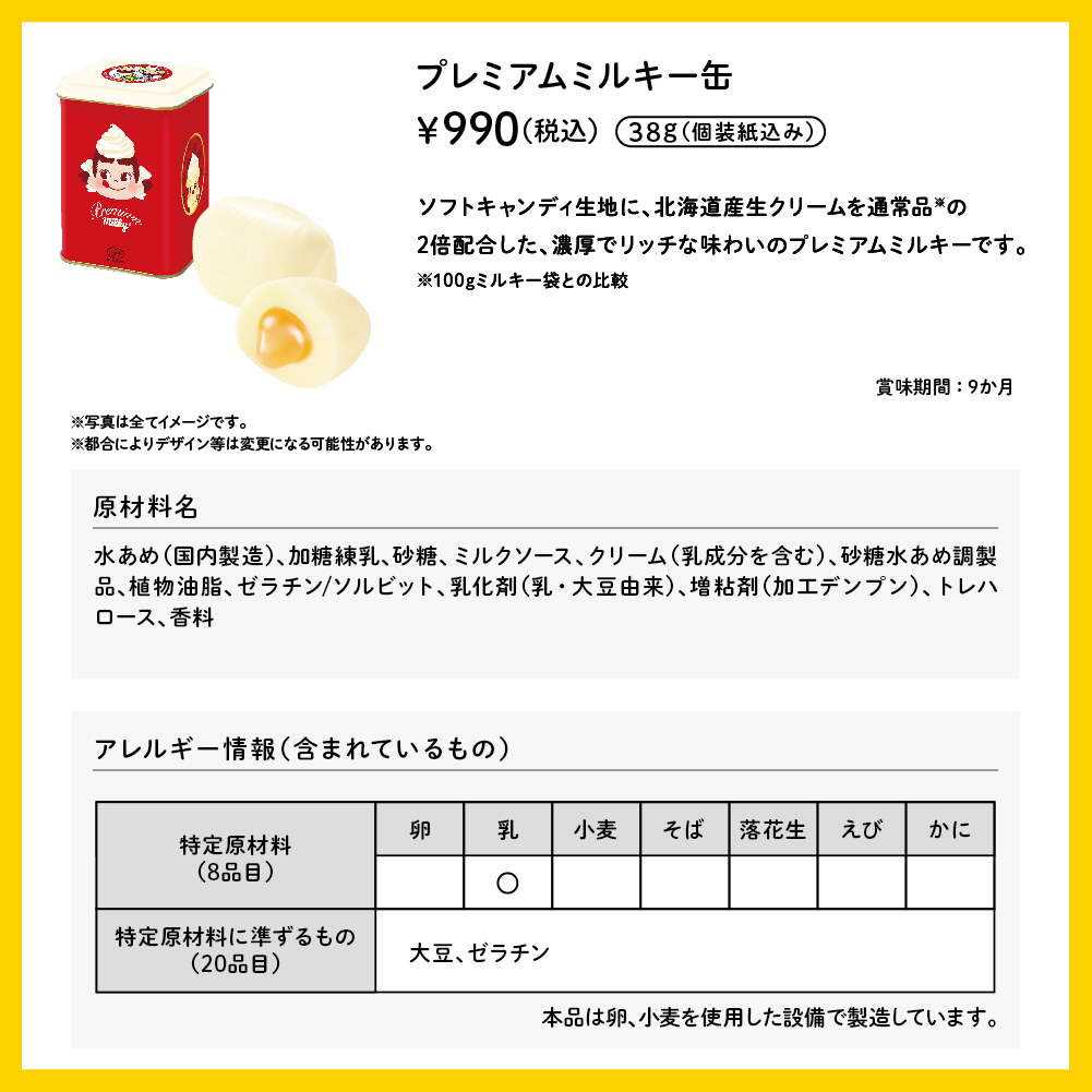 プレミアムミルキー缶 38g（個包装紙込み） &yen;990（税込） ソフトキャンディ生地に、北海道産生クリームを通常品※の2倍配合した、濃厚でリッチな味わいのプレミアムミルキーです。 ※100gミルキー袋との比較 賞味期間：9か月 ※写真は全てイメージです。※都合によりデザイン等は変更になる可能性があります。 原材料名 水あめ（国内製造）、加糖練乳、砂糖、ミルクソース、クリーム（乳成分を含む）、砂糖水あめ調製品、植物油脂、ゼラチン／ソルビット、乳化剤（乳・大豆由来）、増粘剤（加工デンプン）、トレハロース、香料 アレルギー情報（含まれているもの） 特定原材料（8品目）乳 特定原材料に準ずるもの（20品目） 大豆 ゼラチン 本品は卵、小麦を使用した設備で製造しています。