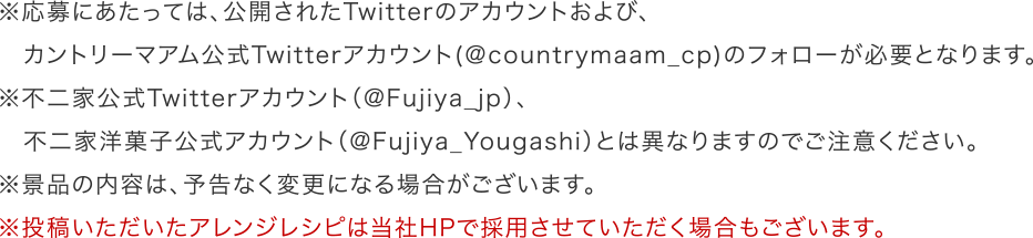 ※応募にあたっては、公開されたTwitterのアカウントおよび、カントリーマアム公式Twitterアカウント(＠countrymaam_cp)のフォローが必要となります。※不二家公式Twitterアカウント（@Fujiya_jp）、不二家洋菓子公式アカウント（@Fujiya_Yougashi）とは異なりますのでご注意ください。※景品の内容は、予告なく変更になる場合がございます。※投稿いただいたアレンジレシピは当社HPで採用させていただく場合もございます。 