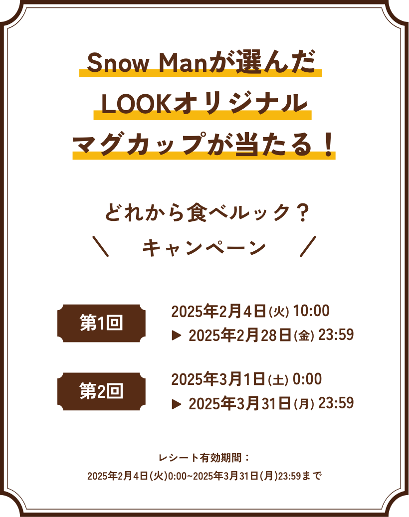 Snow Manが選んだマグカップが当たる！ どれから食べルック？キャンペーン 第1回 2025年2月4日(火) 10:00 ▶︎ 2025年2月28日(金) 23:59 / 第2回 2025年3月1日(土) 10:00 ▶︎ 2025年3月31日(月) 23:59 / レシート有効期間：2025年2月4日(火)0:00~2025年3月31日(月)23:59まで
