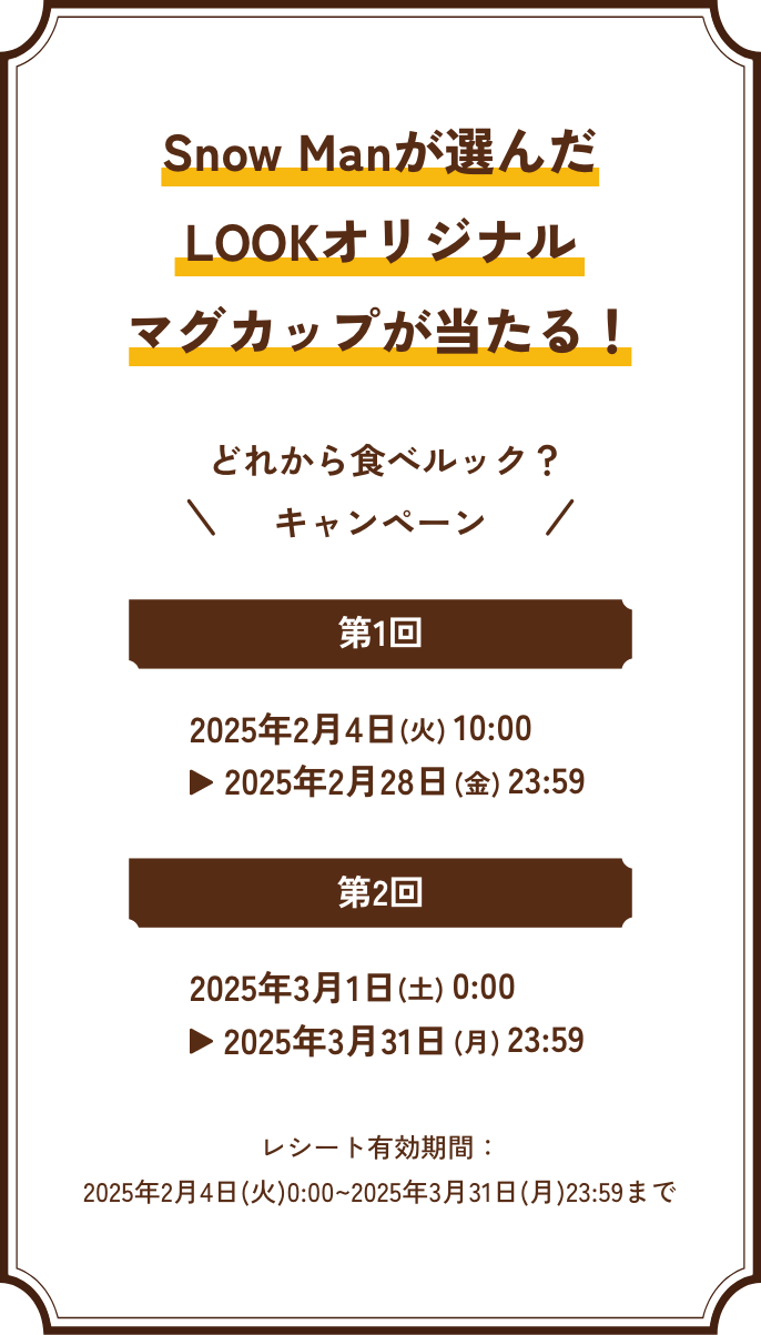 Manが選んだマグカップが当たる！ どれから食べルック？キャンペーン 第1回 2025年2月4日(火) 10:00 ▶︎ 2025年2月28日(金) 23:59 / 第2回 2025年3月1日(土) 10:00 ▶︎ 2025年3月31日(月) 23:59 / レシート有効期間：2025年2月4日(火)0:00~2025年3月31日(月)23:59まで
