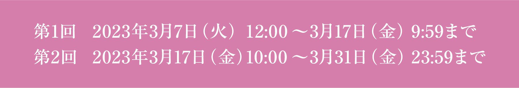 第1回 2023年3月7日（火） 12:00 ～ 3月17日（金） 9:59まで 第2回 2023年3月17日（金） 10:00 ～ 3月31日（金） 23:59まで
