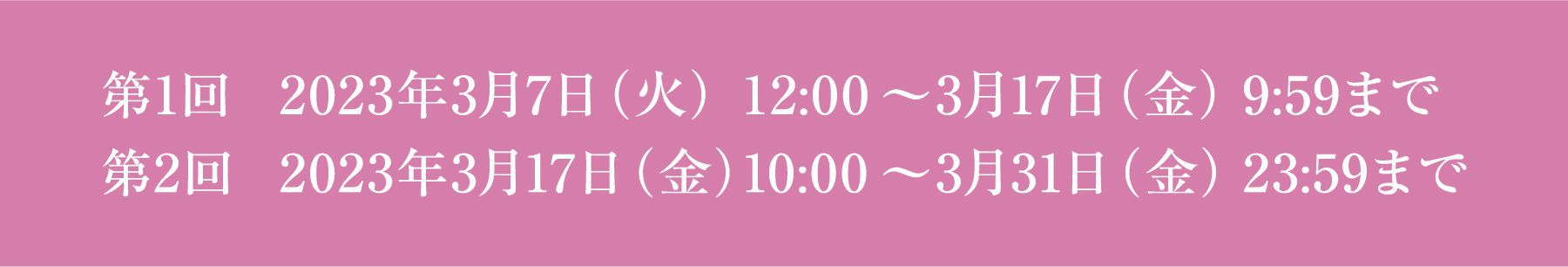 第1回 2023年3月7日（火） 12:00 ～ 3月17日（金） 9:59まで 第2回 2023年3月17日（金） 10:00 ～ 3月31日（金） 23:59まで