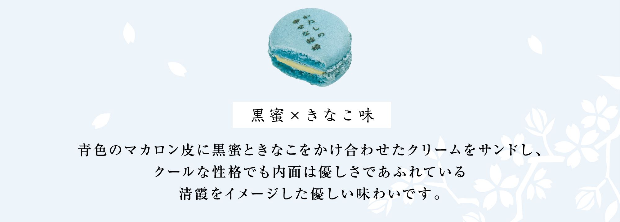 黒蜜×きなこ味 青色のマカロン皮に黒蜜ときなこをかけ合わせたクリームをサンドし、クールな性格でも内面は優しさであふれている清霞をイメージした優しい味わいです。