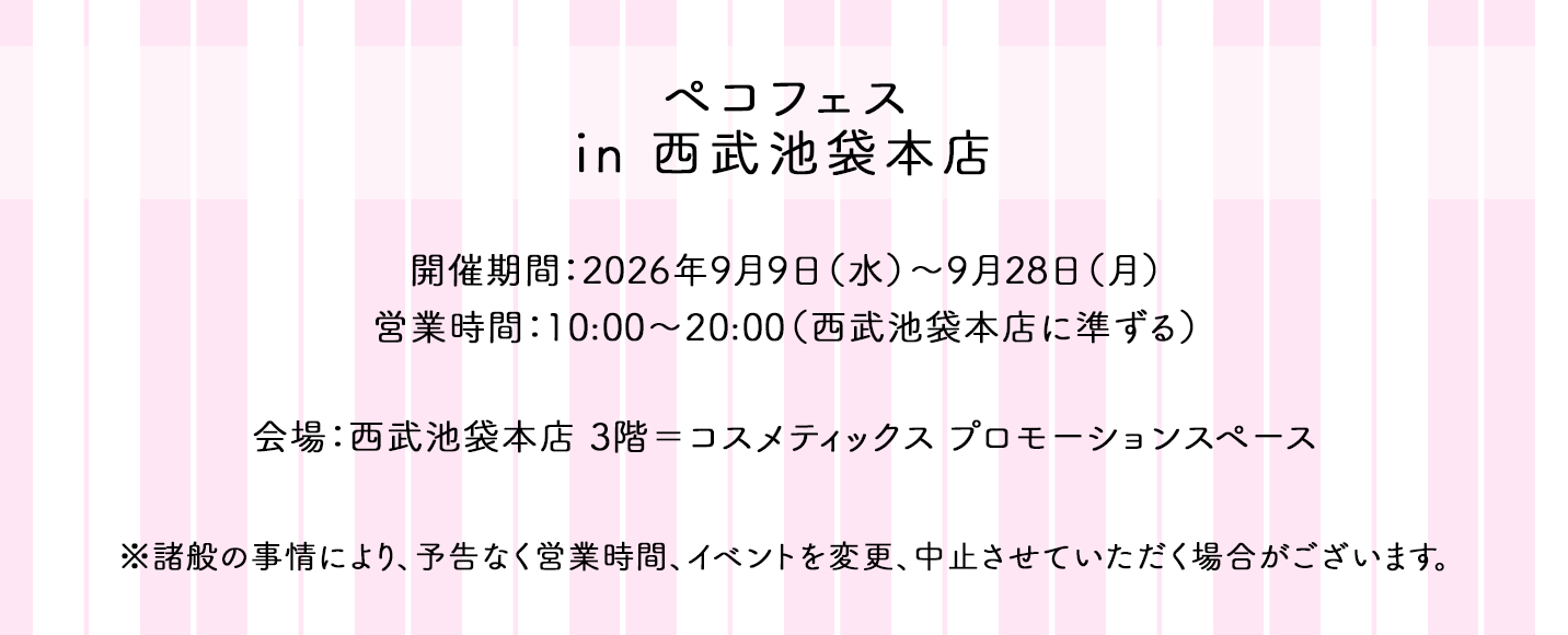 ペコフェス in 西武池袋本店 開催期間:2026年9月9日(水)~9月28日(月) 営業時間:10:00~20:00(西武池袋本店に準ずる) 会場:西武池袋本店 3階=コスメティックス プロモーションスペース ※諸般の事情により、予告なく営業時間、イベントを変更、中止させていただく場合がございます。
