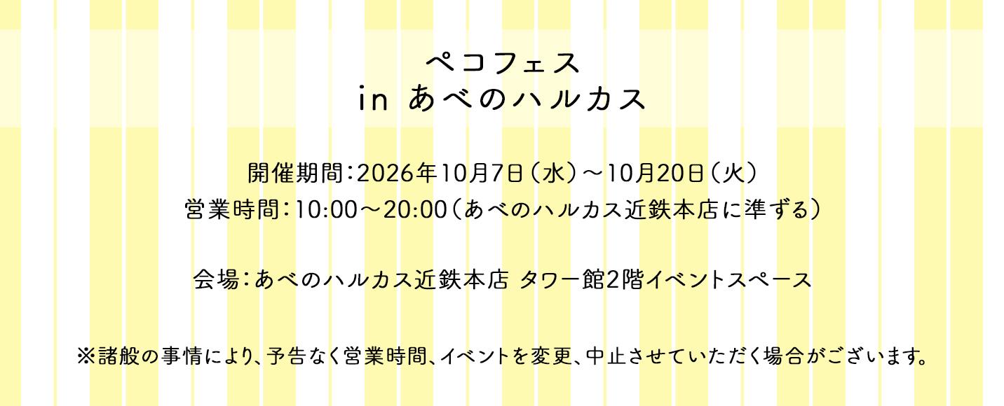 ペコフェス in あべのハルカス 開催期間：2026年10月7日（水）～10月20日（火） 営業時間：10:00～20:00（あべのハルカス近鉄本店に準ずる） 会場：あべのハルカス近鉄本店 タワー館2階イベントスペース ※諸般の事情により、予告なく営業時間、イベントを変更、中止させていただく場合がございます。