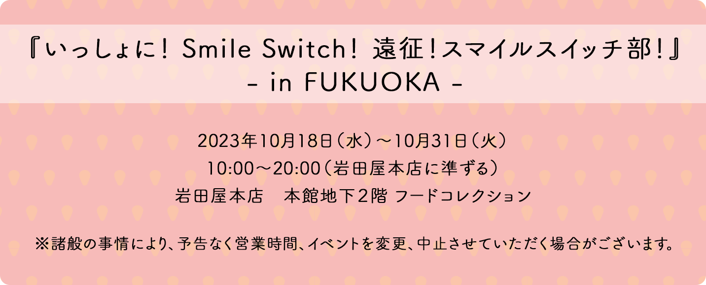 『いっしょに！ Smile Switch！ 遠征！スマイルスイッチ部！』in FUKUOKA 2023年10月18日（水）～10月31日（火）10:00～20:00（岩田屋本店に準ずる）岩田屋本店　本館地下2階 フードコレクション ※諸般の事情により、予告なく営業時間、イベントを変更、中止させていただく場合がございます。
