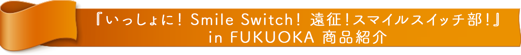 『FUJIYA いっしょに！ Smile Switch！ 遠征！スマイルスイッチ部！ in FUKUOKA』 商品紹介