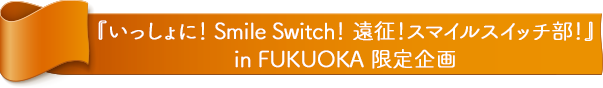 『FUJIYA いっしょに！ Smile Switch！ 遠征！スマイルスイッチ部！ in FUKUOKA』 限定企画