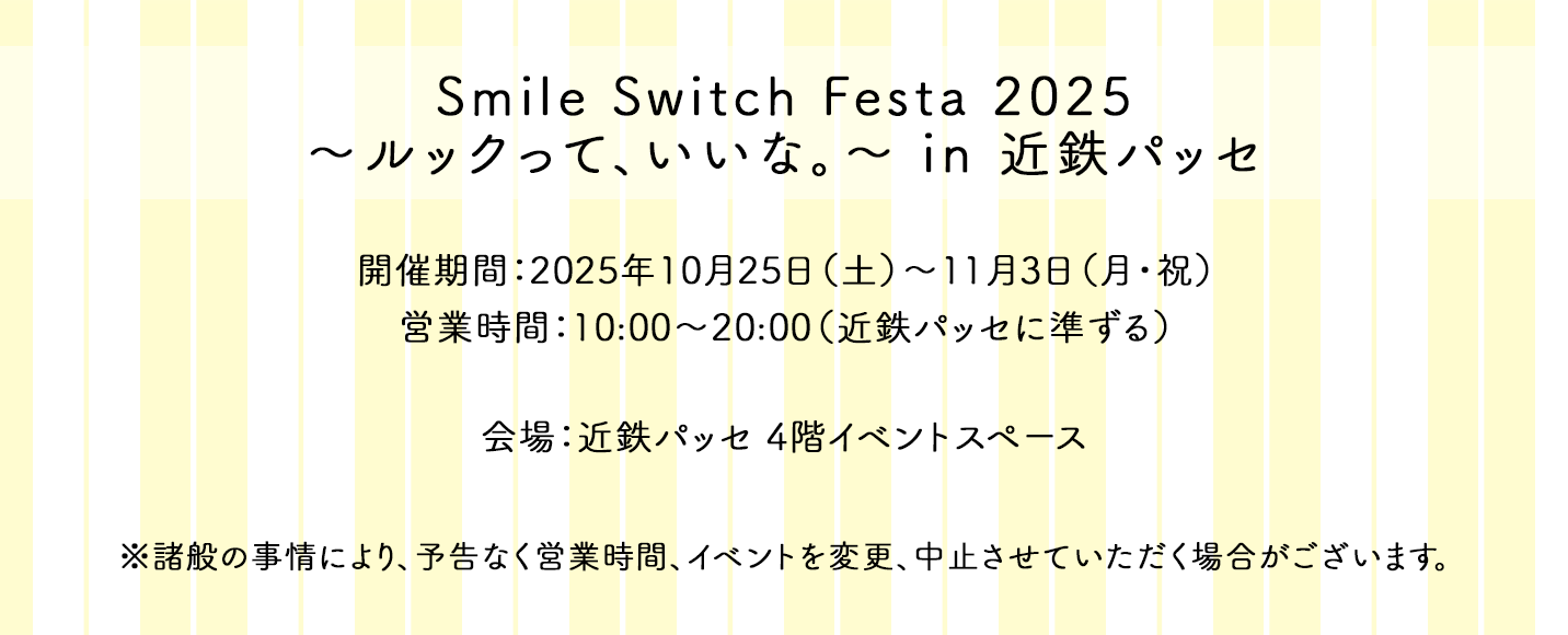 Smile Switch Festa 2025 ～ルックって、いいな。～ in 近鉄パッセ 開催期間：2025年10月25日（土）～11月3日（月・祝） 営業時間：10:00～20:00（近鉄パッセに準ずる） 会場：近鉄パッセ 4階イベントスペース ※諸般の事情により、予告なく営業時間、イベントを変更、中止させていただく場合がございます。