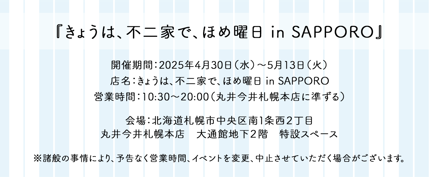 『きょうは、不二家で、ほめ曜日 in SAPPORO』 開催期間：2025年4月30日（水）〜5月13日（火） 店名：きょうは、不二家で、ほめ曜日 in SAPPORO 営業時間：10:30〜20:00（丸井今井札幌本店に準ずる） 会場：北海道札幌市中央区南1条西2丁目 丸井今井札幌本店 大通館地下2階 特設スペース ※諸般の事情により、予告なく営業時間、イベントを変更、中止させていただく場合がございます。