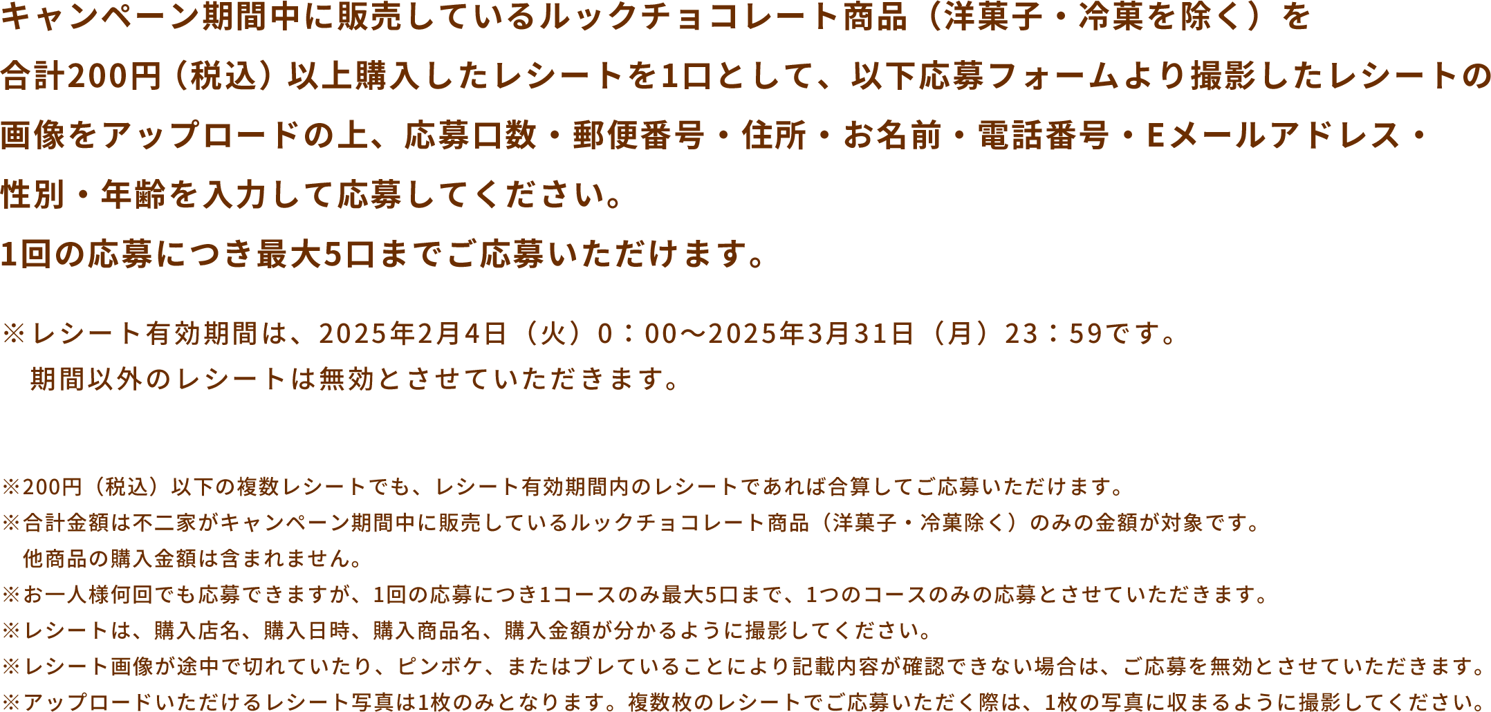 キャンペーン期間中に販売しているルックチョコレート商品（洋菓子・冷菓を除く）を合計200円（税込）以上購入したレシートを1口として、以下応募フォームより撮影したレシートの画像をアップロードの上、応募口数・郵便番号・住所・お名前・電話番号・Eメールアドレス・性別・年齢を入力して応募してください。1回の応募につき最大5口までご応募いただけます。 ※レシート有効期間は、2025年2月4日（火）0：00〜2025年3月31日（月）23：59です。期間以外のレシートは無効とさせていただきます。 ※200円（税込）以下の複数レシートでも、レシート有効期間内のレシートであれば合算してご応募いただけます。※合計金額は不二家がキャンペーン期間中に販売しているルックチョコレート商品（洋菓子・冷菓除く）のみの金額が対象です。他商品の購入金額は含まれません。※お一人様何回でも応募できますが、1回の応募につき1コースのみ最大5口まで、1つのコースのみの応募とさせていただきます。※レシートは、購入店名、購入日時、購入商品名、購入金額が分かるように撮影してください。※レシート画像が途中で切れていたり、ピンボケ、またはブレていることにより記載内容が確認できない場合は、ご応募を無効とさせていただきます。※アップロードいただけるレシート写真は1枚のみとなります。複数枚のレシートでご応募いただく際は、1枚の写真に収まるように撮影してください。