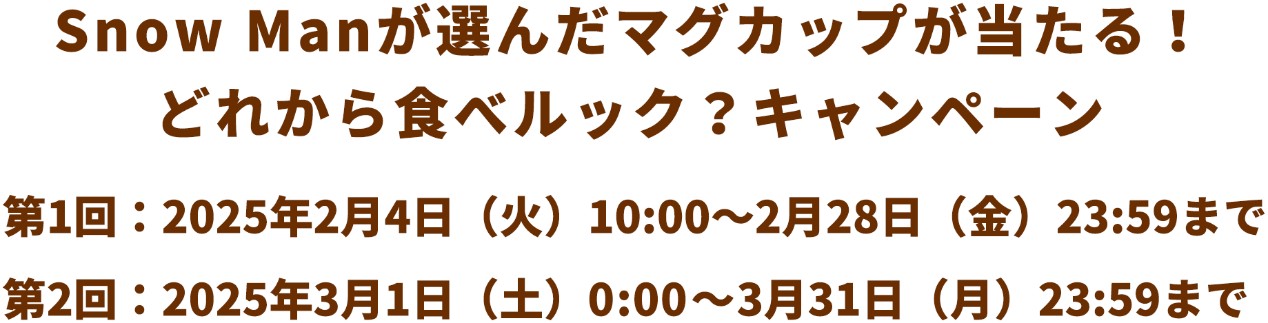 Snow Manが選んだマグカップが当たる！どれから食べルック？キャンペーン 第1回：2025年2月4日（火）10:00～2月28日（金）23:59まで 第2回：2025年3月1日（土）0:00～3月31日（月）23:59まで