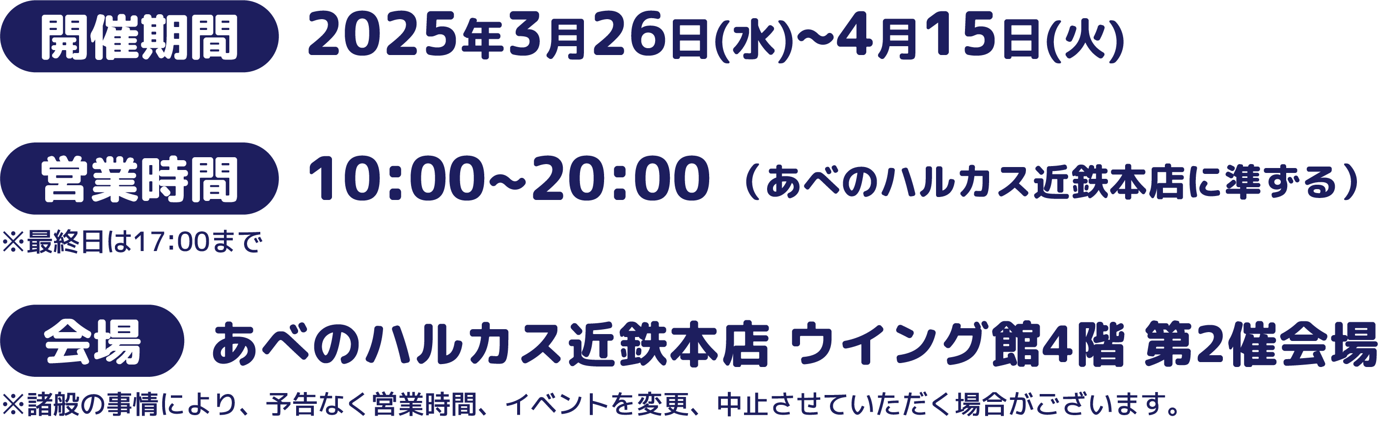 開始期間：2025年3月26日（水）～4月15日（火） 営業時間：10:00～20:00（あべのハルカス近鉄本店に準ずる）※最終日は17:00まで 会場：あべのハルカス近鉄本店 ウイング館4階 第2催会場
