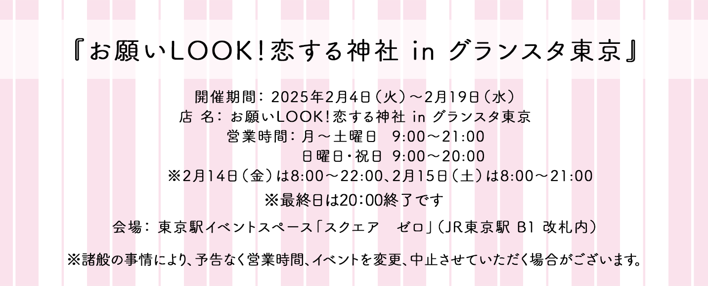 『お願いLOOK！恋する神社 in グランスタ東京』開催期間： 2025年2月4日（火）〜2月19日（水）店 名： お願いLOOK！恋する神社 in グランスタ東京 営業時間： 月～土「9:00～21:00」 日・祝「9:00～20:00」2/14：8:00～22:00　2/15：8:00～21:00 会場：東京駅イベントスペース「スクエア ゼロ」（JR東京駅 B1 改札内） ※最終日は18：00終了です ※諸般の事情により、予告なく営業時間、イベントを変更、中止させていただく場合がございます。
