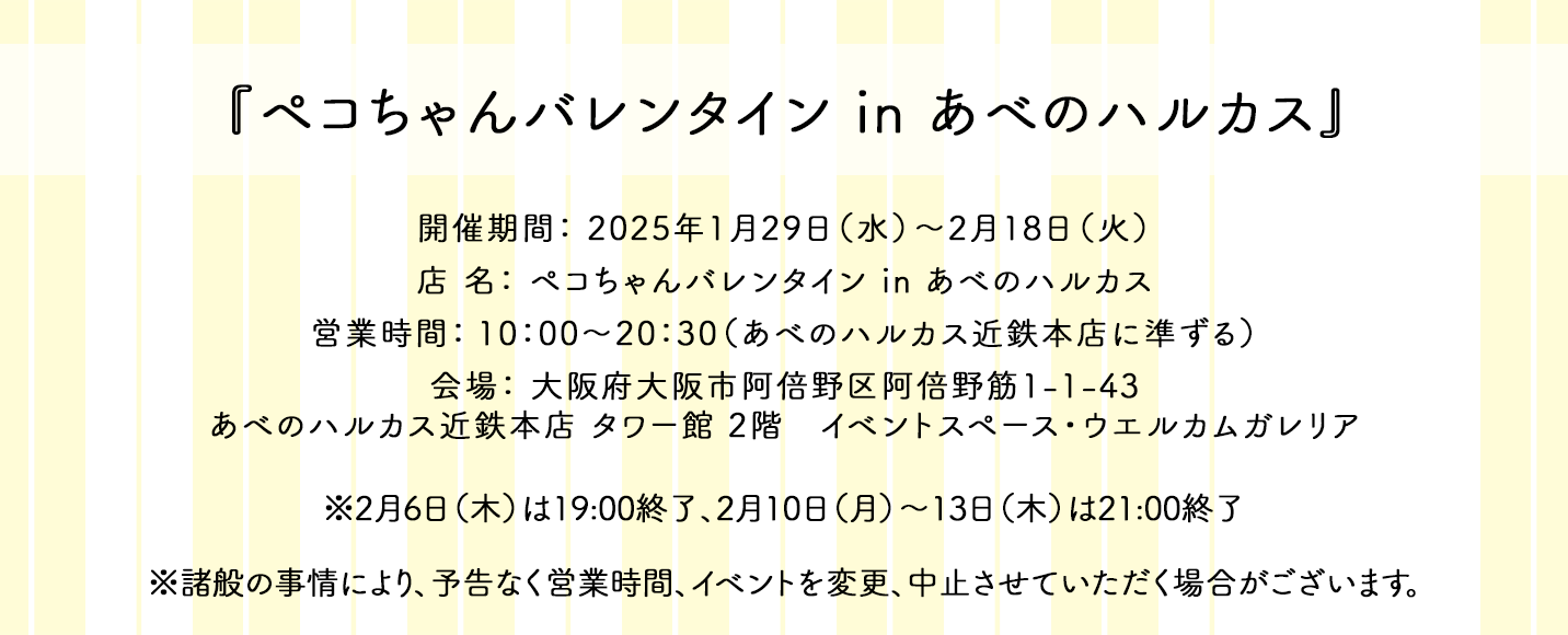 『ペコちゃんバレンタイン in あべのハルカス』 開催期間： 2025年1月29日（水）〜2月18日（火） 店 名： ペコちゃんバレンタイン in あべのハルカス 営業時間： 10：00〜20：30（あべのハルカス近鉄本店に準ずる） 会場： 大阪府大阪市阿倍野区阿倍野筋1-1-43 あべのハルカス近鉄本店 タワー館 2階 イベントスペース・ウエルカムガレリア ※2月6日（木）は19:00終了、2月10日（月）～13日（木）は21:00終了 ※諸般の事情により、予告なく営業時間、イベントを変更、中止させていただく場合がございます。