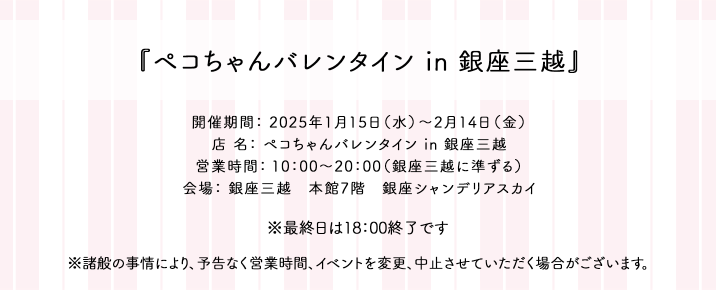 『ペコちゃんバレンタイン in 銀座三越』 開催期間： 2025年1月15日（水）〜2月14日（金） 店 名： ペコちゃんバレンタイン in 銀座三越 営業時間： 10：00〜20：00（銀座三越に準ずる） 会場： 銀座三越　本館7階　銀座シャンデリアスカイ ※最終日は18：00終了です ※諸般の事情により、予告なく営業時間、イベントを変更、中止させていただく場合がございます。