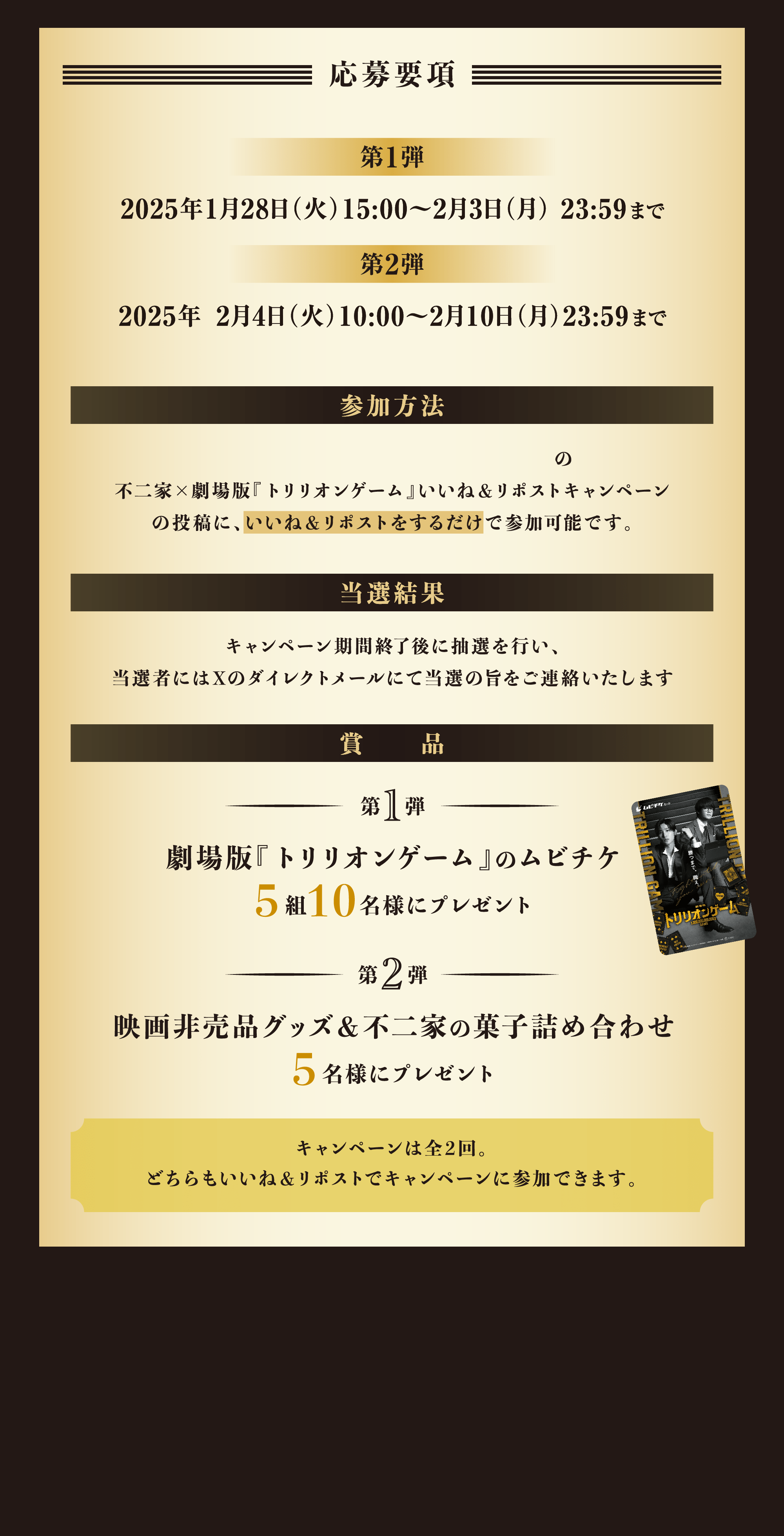 【応募要項】[第1弾]2025年1月28日（火）15:00～2月3日（月） 23:59まで [第2弾]2025年 2月4日（火）10:00～2月10日（月）23:59まで [参加方法]不二家公式Xアカウント(@fujiya_jp)の不二家×劇場版『トリリオンゲーム』いいね＆リポストキャンペーンの投稿に、いいね＆リポストをするだけで参加可能です。 [当選結果]キャンペーン期間終了後に抽選を行い、当選者にはXのダイレクトメールにて当選の旨をご連絡いたします [賞品]第1弾 劇場版『トリリオンゲーム』のムビチケ5組10名様にプレゼント 第2弾 映画非売品グッズ＆不二家の菓子詰め合わせ5名様にプレゼント キャンペーンは全2回。どちらもいいね＆リポストでキャンペーンに参加できます。