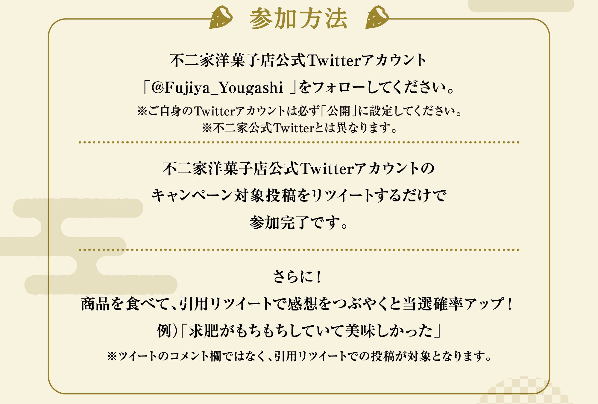 参加方法:不二家洋菓子店公式Twitterアカウント「@Fujiya_Yougashi 」をフォローしてください。※ご自身のTwitterアカウントは必ず「公開」に設定してください。※不二家公式Twitterとは異なります。不二家洋菓子店公式Twitterアカウントのキャンペーン対象投稿をリツイートするだけで参加完了です。さらに！商品を食べて、引用リツイートで感想をつぶやくと当選確率アップ！例）「求肥がもちもちしていて美味しかった」※ツイートのコメント欄ではなく、引用リツイートでの投稿が対象となります。