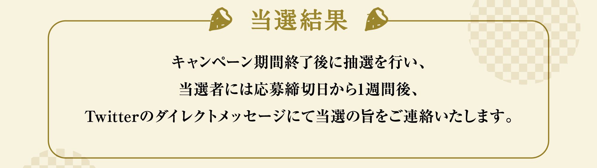 当選結果:キャンペーン期間終了後に抽選を行い、当選者には応募締切日から1週間後、Twitterのダイレクトメッセージにて当選の旨をご連絡いたします。