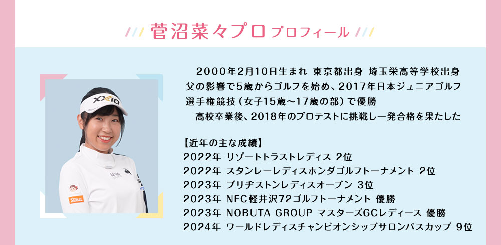 菅沼菜々プロ プロフィール 2000年2月10日生まれ 東京都出身 埼玉栄高等学校出身 父の影響で5歳からゴルフを始め、2017年日本ジュニアゴルフ選手権競技（女子15歳～17歳の部）で優勝 高校卒業後、2018年のプロテストに挑戦し⼀発合格を果たした【近年の主な成績】2022年 リゾートトラストレディス 2位 2022年 スタンレーレディスホンダゴルフトーナメント 2位 2023年 ブリヂストンレディスオープン 3位 2023年 NEC軽井沢72ゴルフトーナメント 優勝 2023年 NOBUTA GROUP マスターズGCレディース 優勝 2024年 ワールドレディスチャンピオンシップサロンパスカップ 9位