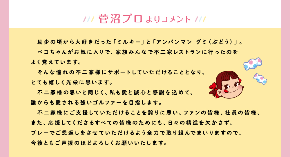 菅沼プロよりコメント 幼少の頃から大好きだった「ミルキー」と「アンパンマン グミ（ぶどう）」。ペコちゃんがお気に入りで、家族みんなで不二家レストランに行ったのをよく覚えています。そんな憧れの不二家様にサポートしていただけることとなり、とても嬉しく光栄に思います。不二家様の思いと同じく、私も愛と誠心と感謝を込めて、誰からも愛される強いゴルファーを目指します。不二家様にご支援していただけることを誇りに思い、ファンの皆様、社員の皆様、また、応援してくださるすべての皆様のためにも、日々の精進を欠かさず、プレーでご恩返しをさせていただけるよう全力で取り組んでまいりますので、今後ともご声援のほどよろしくお願いいたします。