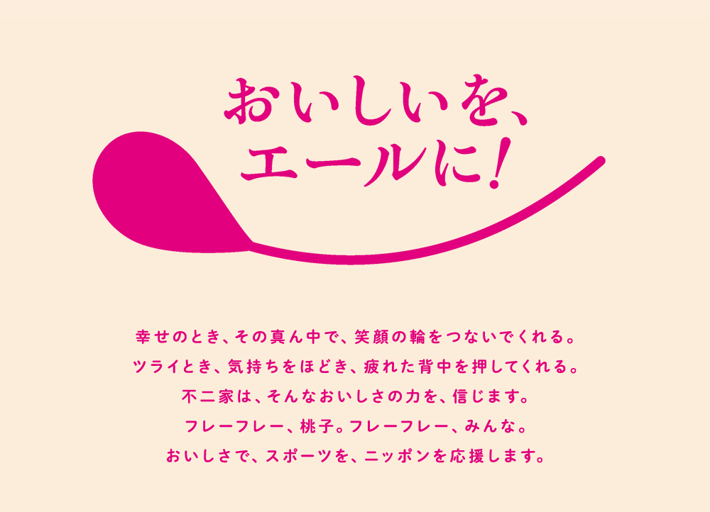 おいしいを、エールに！ 幸せのとき、その真ん中で、笑顔の輪をつないでくれる。ツライとき、気持ちをほどき、疲れた背中を押してくれる。不二家は、そんなおいしさの力を、信じます。フレーフレー、桃子。フレーフレー、みんな。おいしさで、スポーツを、ニッポンを応援します。