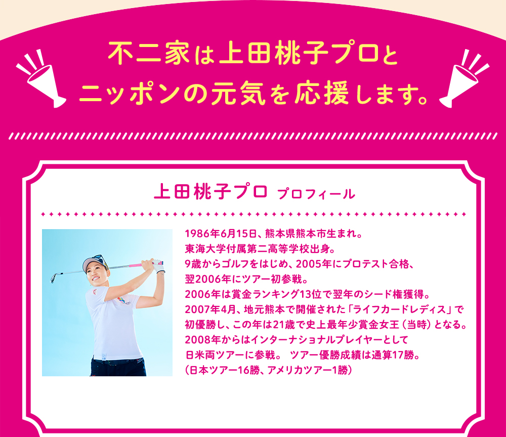不二家は上田桃子プロとニッポンの元気を応援します。 上田桃子プロ プロフィール 1986年6月15日、熊本県熊本市生まれ。東海大学付属第二高等学校出身。 9歳からゴルフをはじめ、2005年にプロテスト合格、翌2006年にツアー初参戦。 2006年は賞金ランキング13位で翌年のシード権獲得。 2007年4月、地元熊本で開催された「ライフカードレディス」で初優勝し、この年は21歳で史上最年少賞金女王となる。 2008年からはインターナショナルプレイヤーとして日米両ツアーに参戦。 ツアー優勝成績は通算17勝。(日本ツアー16勝、アメリカツアー1勝)