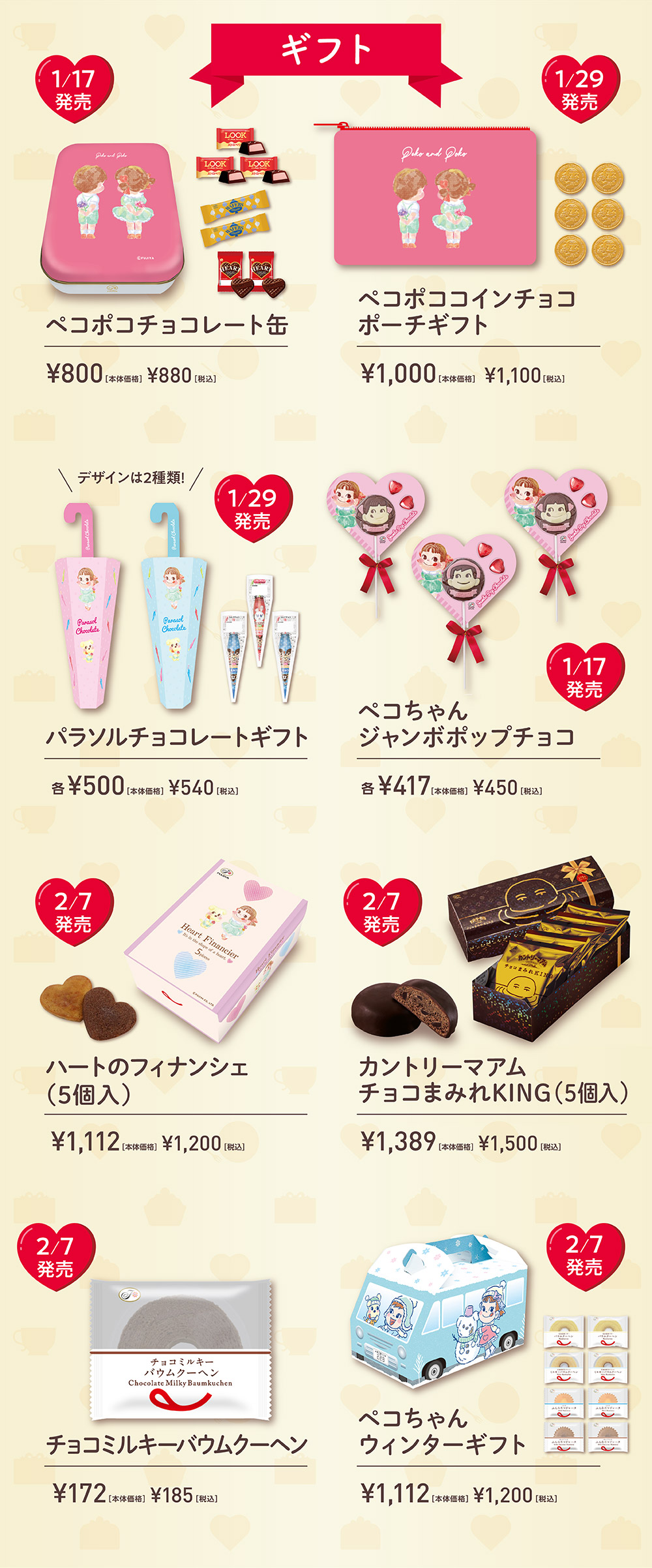 ギフト 1/17発売 ペコポコチョコレート缶 ¥800［本体価格］ ¥880［税込］ 1/29発売 ペコポココインチョコ ポーチギフト ¥1,000［本体価格］ ¥1,100［税込］ デザインは2種類！ 1/29発売 パラソルチョコレートギフト 各¥500［本体価格］ ¥540［税込］ 1/17発売 ペコちゃん ジャンボポップチョコ 各¥417［本体価格］ ¥450［税込］2/7発売 ハートのフィナンシェ（5個入） ¥1,112［本体価格］ ¥1,200［税込］  2/7発売 カントリーマアム チョコまみれKING（5個入） ¥1,389［本体価格］ ¥1,500［税込］ 2/7発売 チョコミルキーバウムクーヘン ¥172［本体価格］ ¥185［税込］ 2/7発売 ペコちゃん ウィンターギフト ¥1,112［本体価格］ ¥1,200［税込］