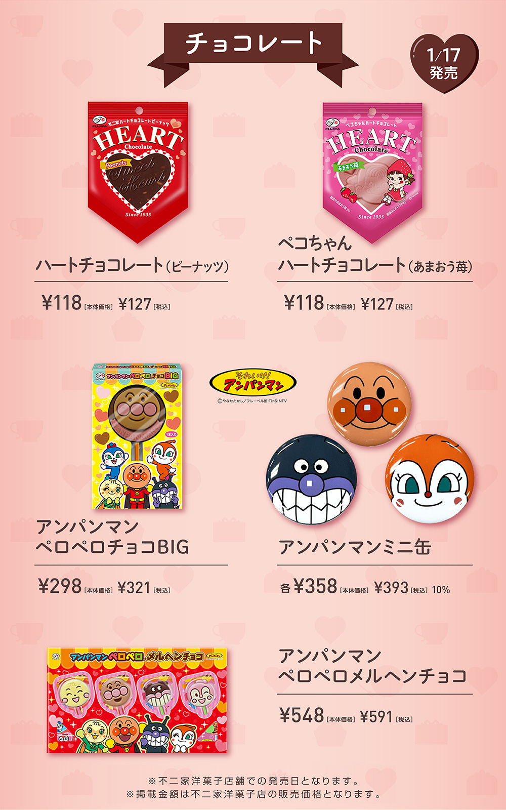 チョコレート  1/17発売 ハートチョコレート（ピーナッツ） ¥118［本体価格］ ¥127［税込］ ペコちゃん ハートチョコレート（あまおう苺） ¥118［本体価格］ ¥127［税込］ それいけ！アンパンマン ©やなせたかし/フレーベル館・TMS・NTV アンパンマン  ペロペロチョコBIG ¥298［本体価格］ ¥321［税込］ アンパンマンミニ缶 各¥358［本体価格］ ¥393［税込］ 10% アンパンマン ペロペロメルヘンチョコ  ¥548［本体価格］ ¥591［税込］ ※不二家洋菓子店舗での発売日となります。 ※掲載金額は不二家洋菓子店の販売価格となります。